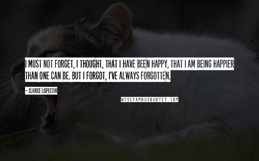 Clarice Lispector Quotes: I must not forget, I thought, that I have been happy, that I am being happier than one can be. But I forgot, I've always forgotten.