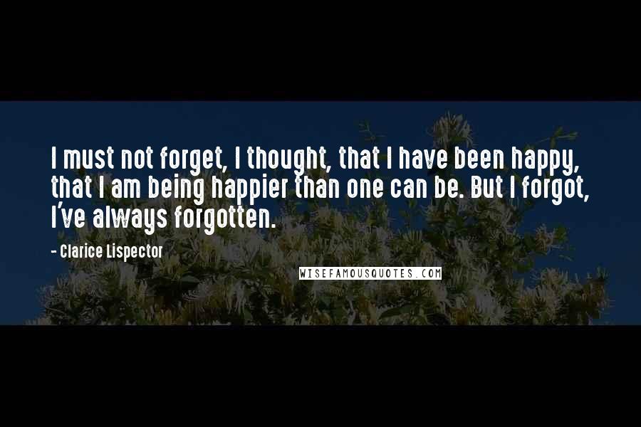 Clarice Lispector Quotes: I must not forget, I thought, that I have been happy, that I am being happier than one can be. But I forgot, I've always forgotten.