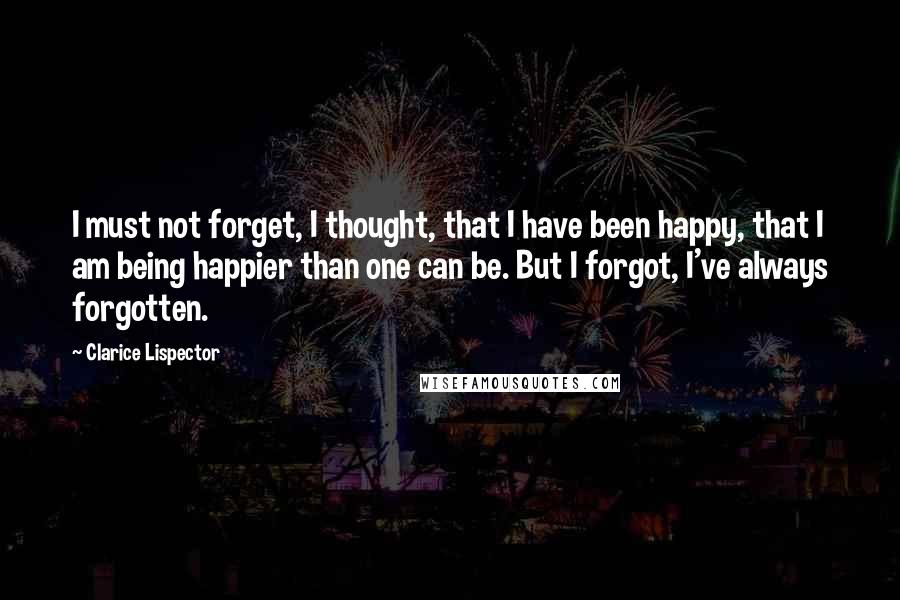 Clarice Lispector Quotes: I must not forget, I thought, that I have been happy, that I am being happier than one can be. But I forgot, I've always forgotten.