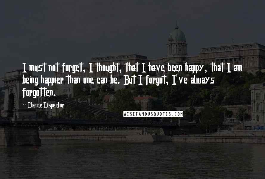 Clarice Lispector Quotes: I must not forget, I thought, that I have been happy, that I am being happier than one can be. But I forgot, I've always forgotten.