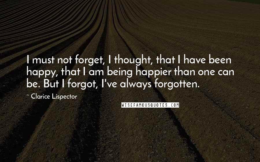 Clarice Lispector Quotes: I must not forget, I thought, that I have been happy, that I am being happier than one can be. But I forgot, I've always forgotten.