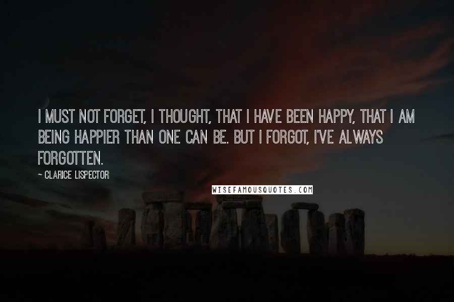 Clarice Lispector Quotes: I must not forget, I thought, that I have been happy, that I am being happier than one can be. But I forgot, I've always forgotten.