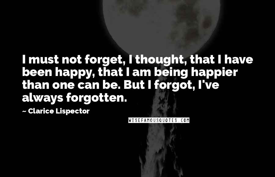 Clarice Lispector Quotes: I must not forget, I thought, that I have been happy, that I am being happier than one can be. But I forgot, I've always forgotten.