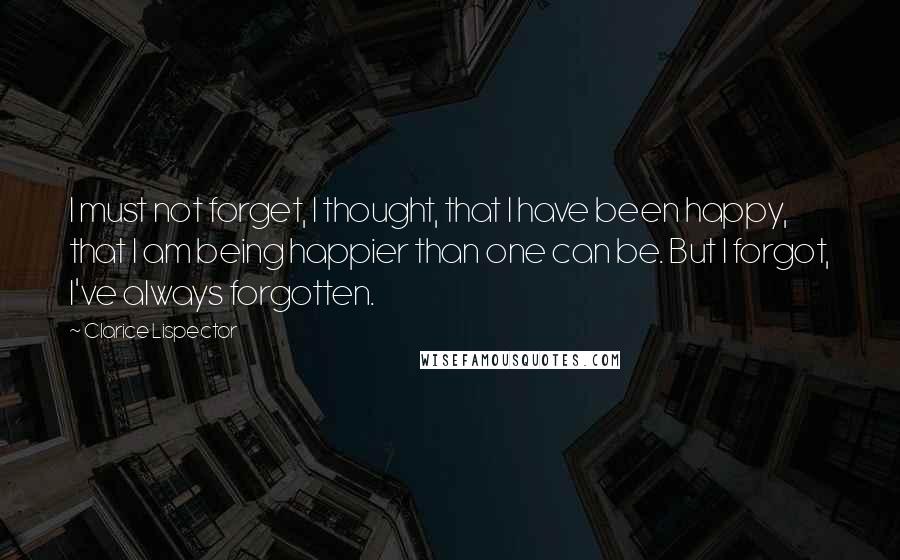 Clarice Lispector Quotes: I must not forget, I thought, that I have been happy, that I am being happier than one can be. But I forgot, I've always forgotten.