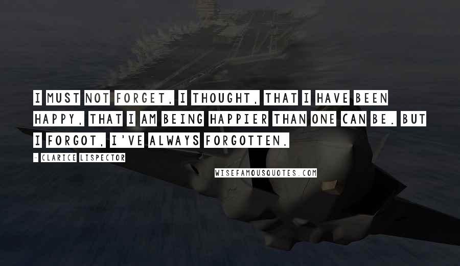 Clarice Lispector Quotes: I must not forget, I thought, that I have been happy, that I am being happier than one can be. But I forgot, I've always forgotten.