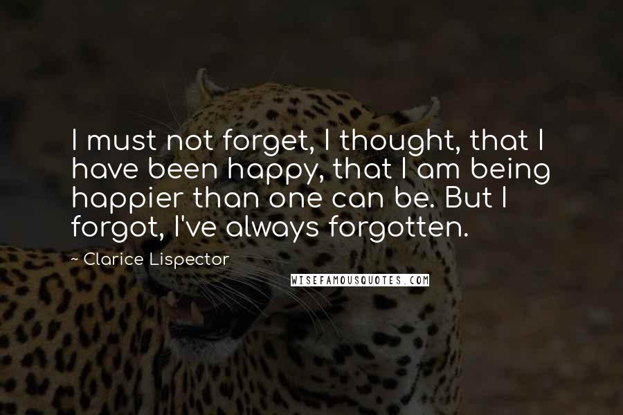 Clarice Lispector Quotes: I must not forget, I thought, that I have been happy, that I am being happier than one can be. But I forgot, I've always forgotten.