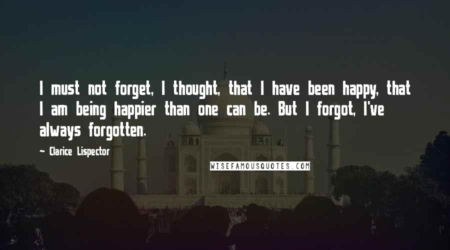 Clarice Lispector Quotes: I must not forget, I thought, that I have been happy, that I am being happier than one can be. But I forgot, I've always forgotten.