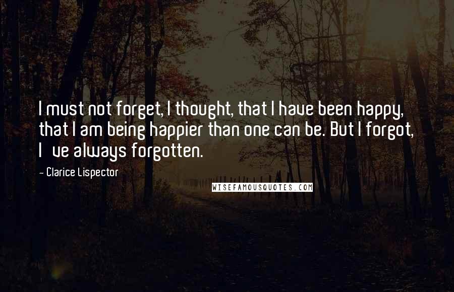 Clarice Lispector Quotes: I must not forget, I thought, that I have been happy, that I am being happier than one can be. But I forgot, I've always forgotten.