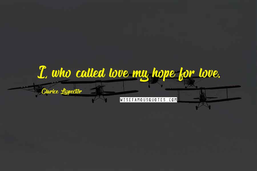 Clarice Lispector Quotes: I, who called love my hope for love.