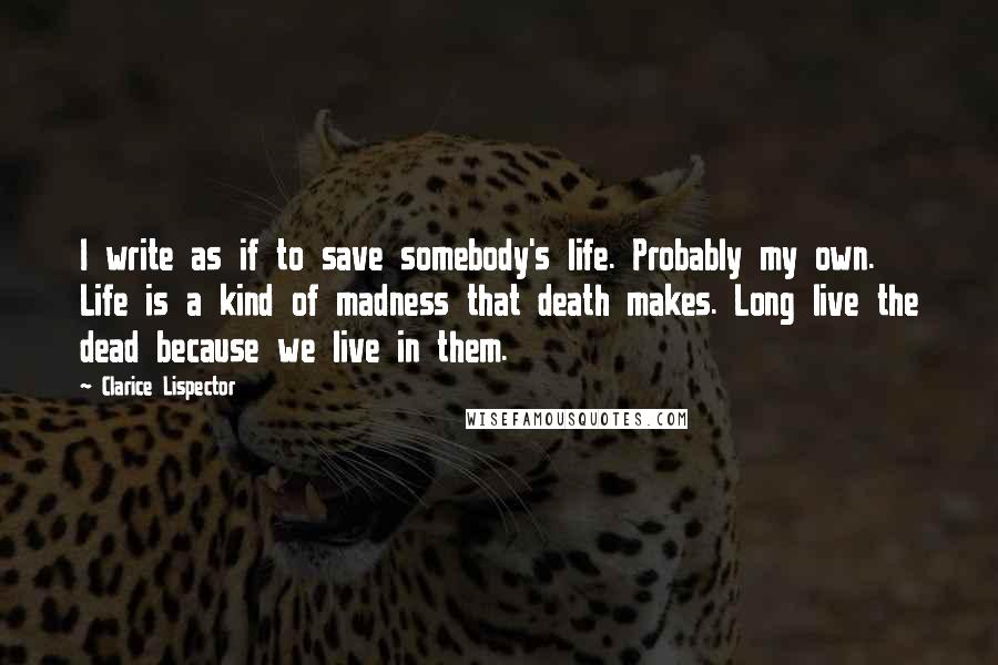 Clarice Lispector Quotes: I write as if to save somebody's life. Probably my own. Life is a kind of madness that death makes. Long live the dead because we live in them.