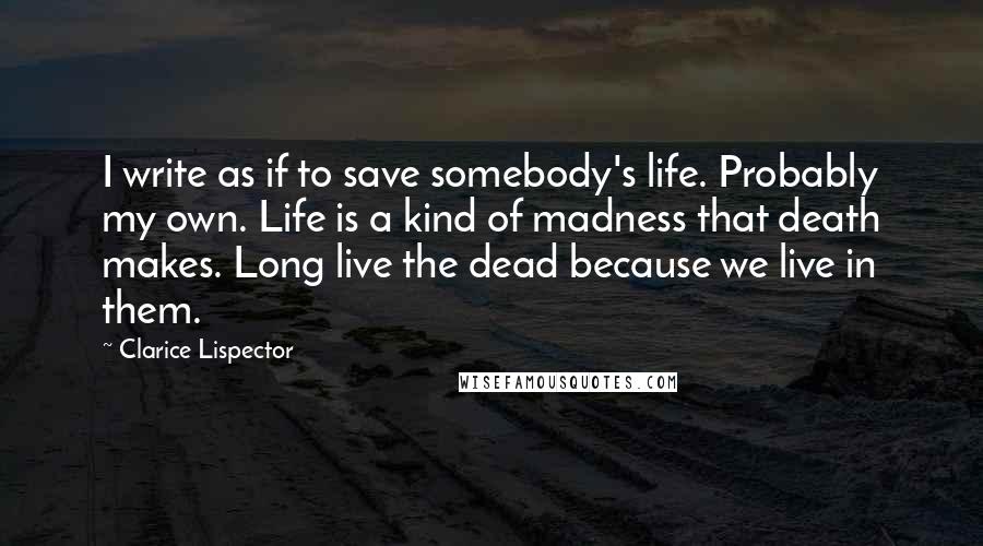 Clarice Lispector Quotes: I write as if to save somebody's life. Probably my own. Life is a kind of madness that death makes. Long live the dead because we live in them.