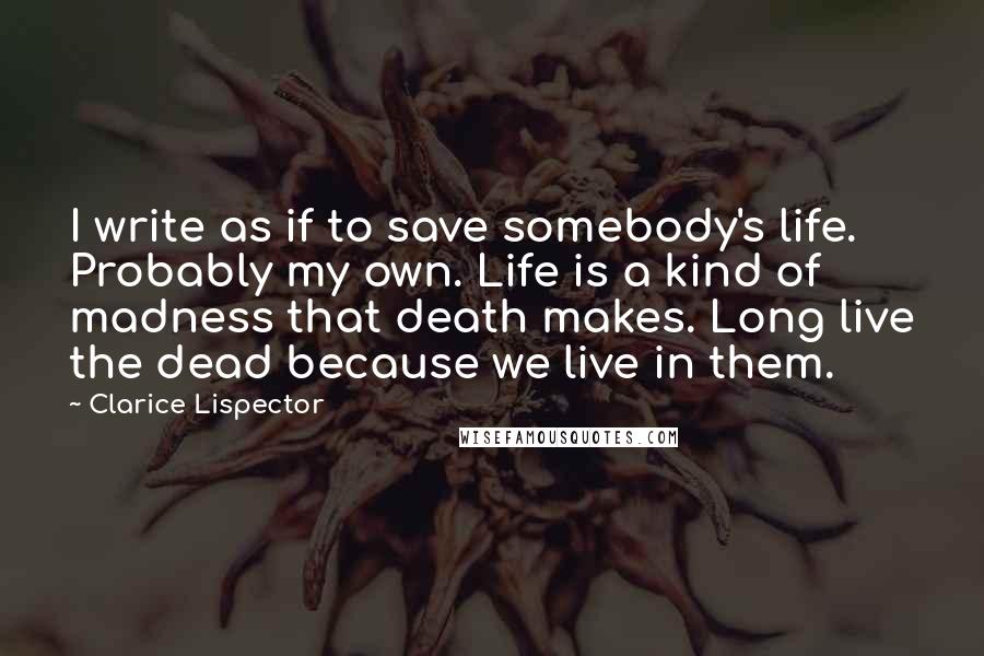 Clarice Lispector Quotes: I write as if to save somebody's life. Probably my own. Life is a kind of madness that death makes. Long live the dead because we live in them.