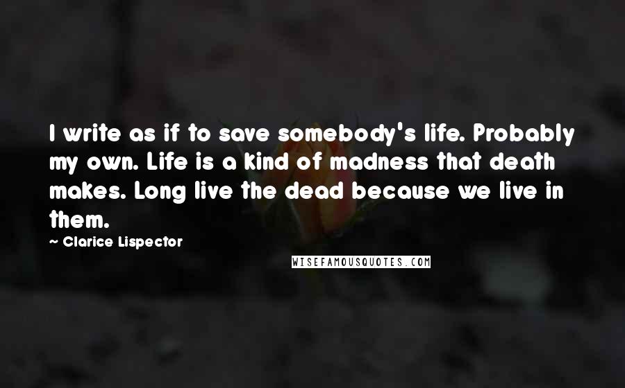 Clarice Lispector Quotes: I write as if to save somebody's life. Probably my own. Life is a kind of madness that death makes. Long live the dead because we live in them.