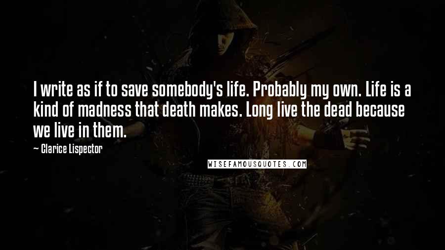 Clarice Lispector Quotes: I write as if to save somebody's life. Probably my own. Life is a kind of madness that death makes. Long live the dead because we live in them.