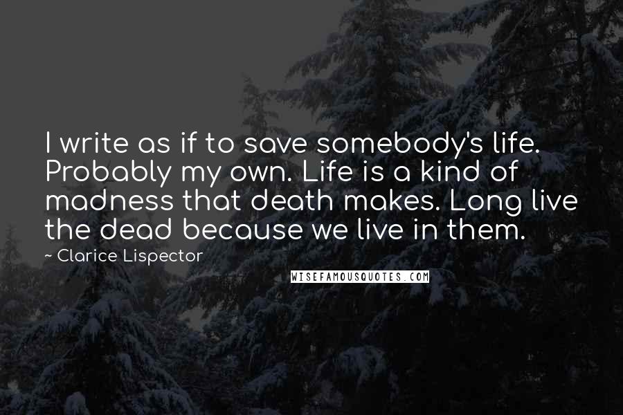 Clarice Lispector Quotes: I write as if to save somebody's life. Probably my own. Life is a kind of madness that death makes. Long live the dead because we live in them.