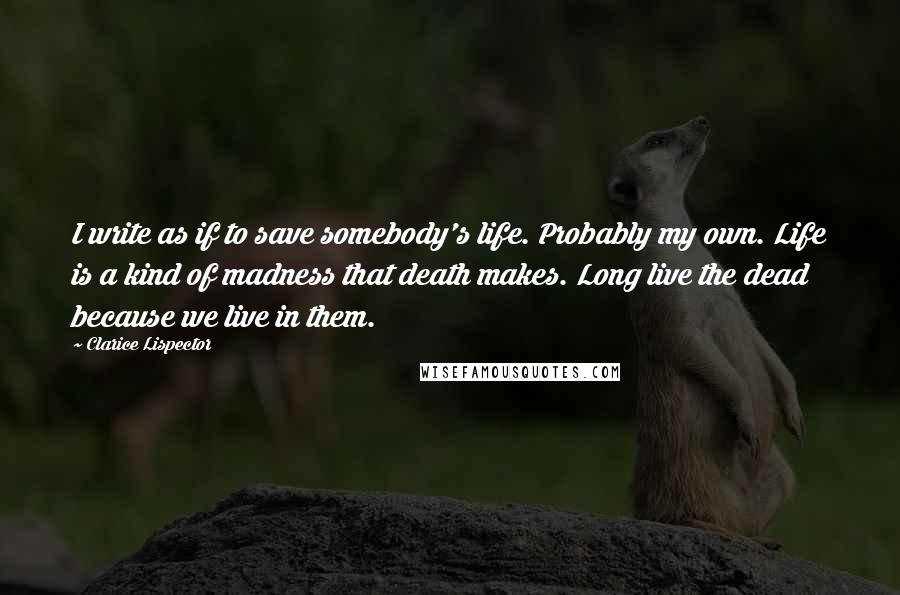 Clarice Lispector Quotes: I write as if to save somebody's life. Probably my own. Life is a kind of madness that death makes. Long live the dead because we live in them.