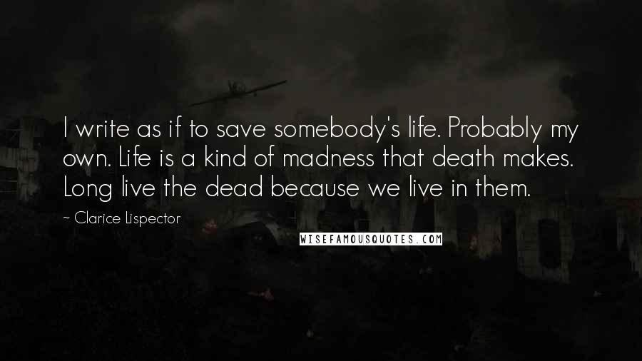 Clarice Lispector Quotes: I write as if to save somebody's life. Probably my own. Life is a kind of madness that death makes. Long live the dead because we live in them.