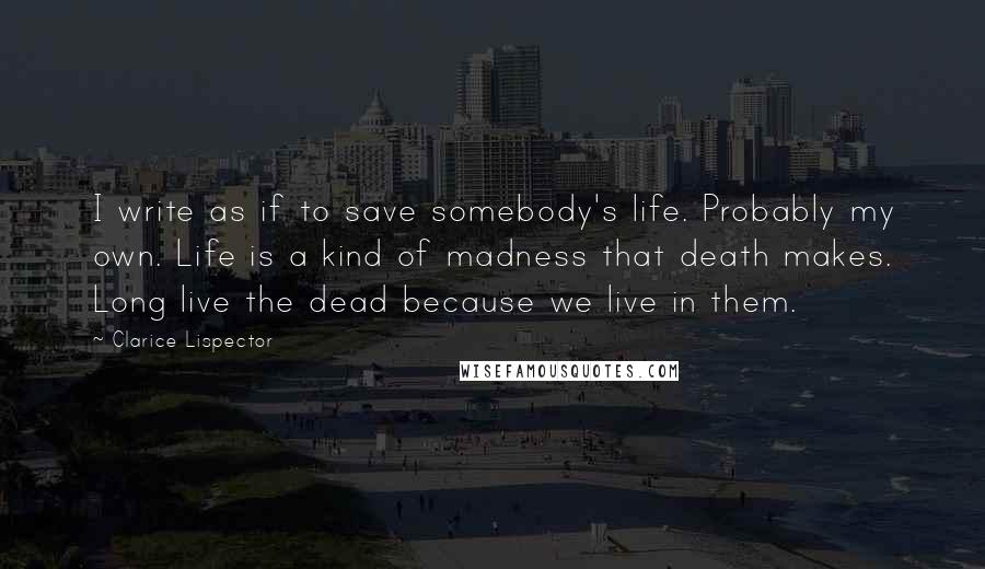 Clarice Lispector Quotes: I write as if to save somebody's life. Probably my own. Life is a kind of madness that death makes. Long live the dead because we live in them.