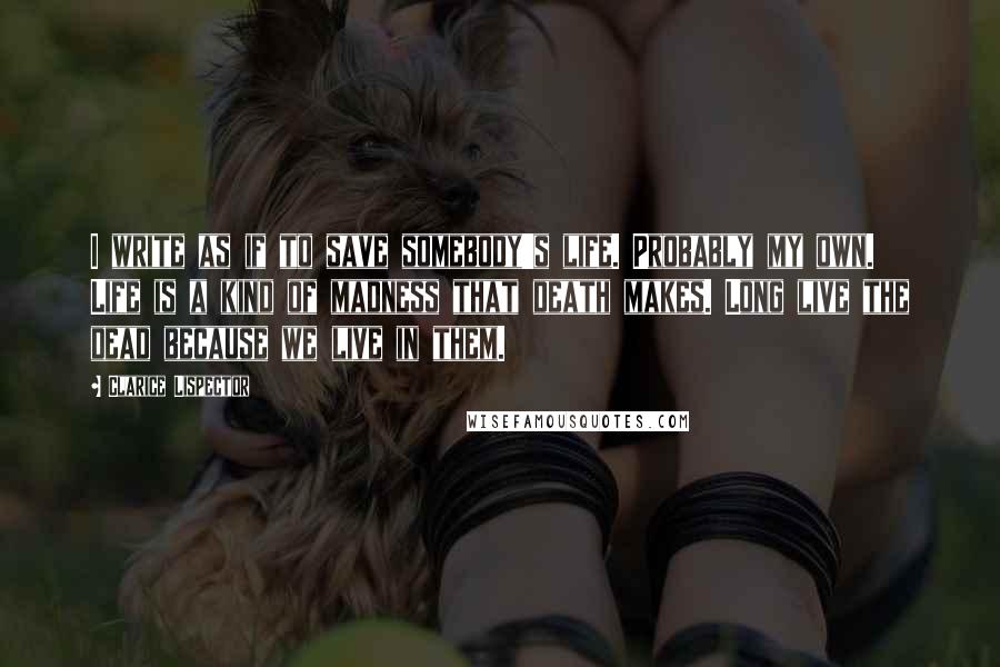 Clarice Lispector Quotes: I write as if to save somebody's life. Probably my own. Life is a kind of madness that death makes. Long live the dead because we live in them.