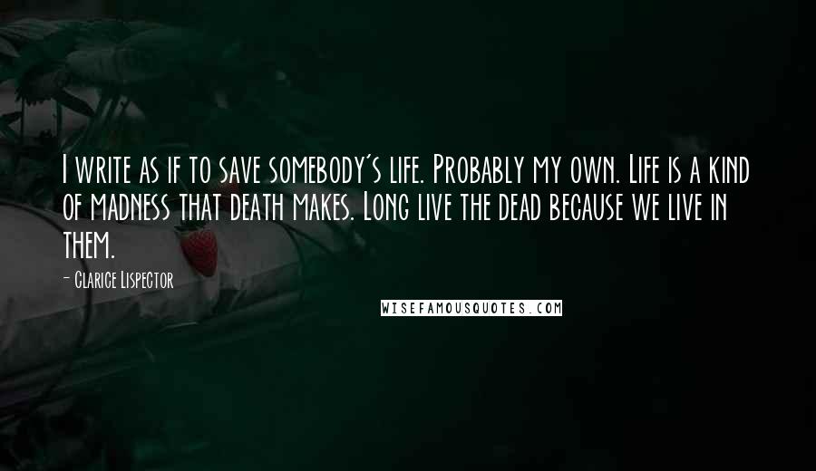 Clarice Lispector Quotes: I write as if to save somebody's life. Probably my own. Life is a kind of madness that death makes. Long live the dead because we live in them.