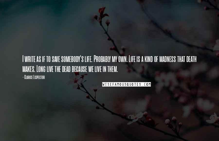 Clarice Lispector Quotes: I write as if to save somebody's life. Probably my own. Life is a kind of madness that death makes. Long live the dead because we live in them.