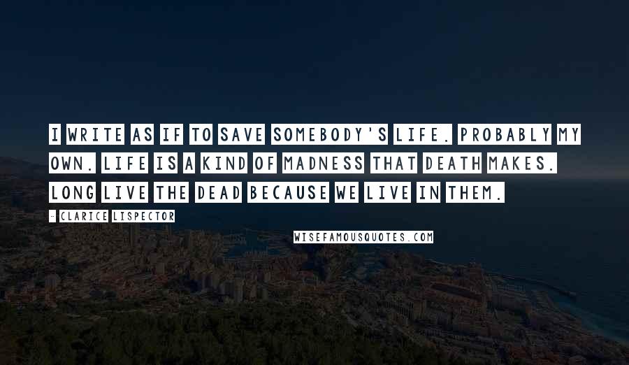 Clarice Lispector Quotes: I write as if to save somebody's life. Probably my own. Life is a kind of madness that death makes. Long live the dead because we live in them.