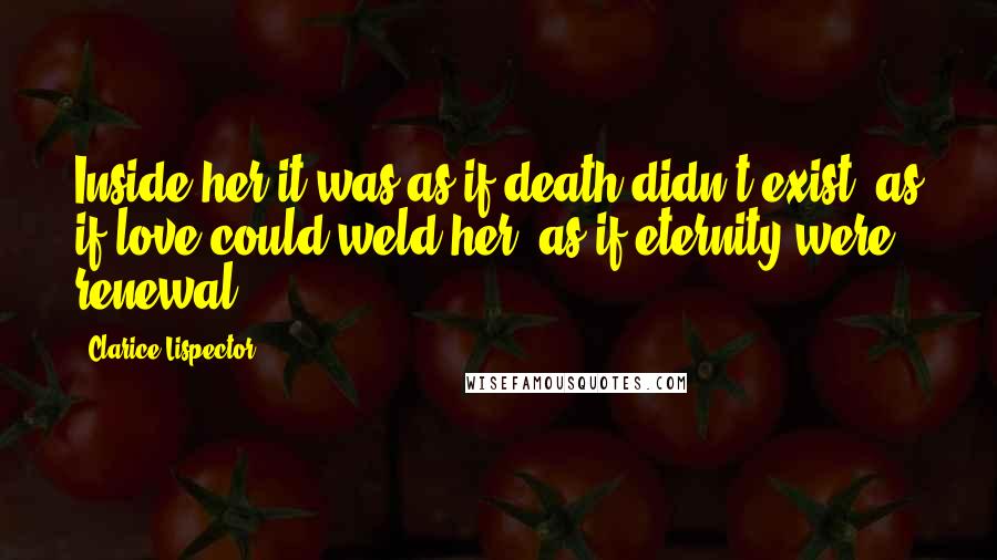 Clarice Lispector Quotes: Inside her it was as if death didn't exist, as if love could weld her, as if eternity were renewal.