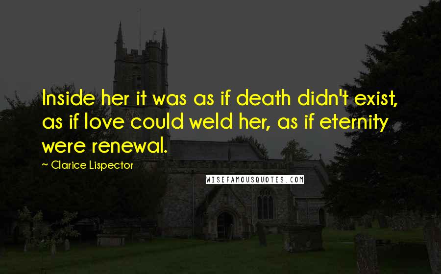 Clarice Lispector Quotes: Inside her it was as if death didn't exist, as if love could weld her, as if eternity were renewal.