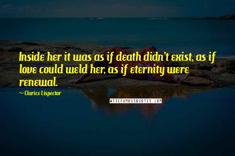 Clarice Lispector Quotes: Inside her it was as if death didn't exist, as if love could weld her, as if eternity were renewal.