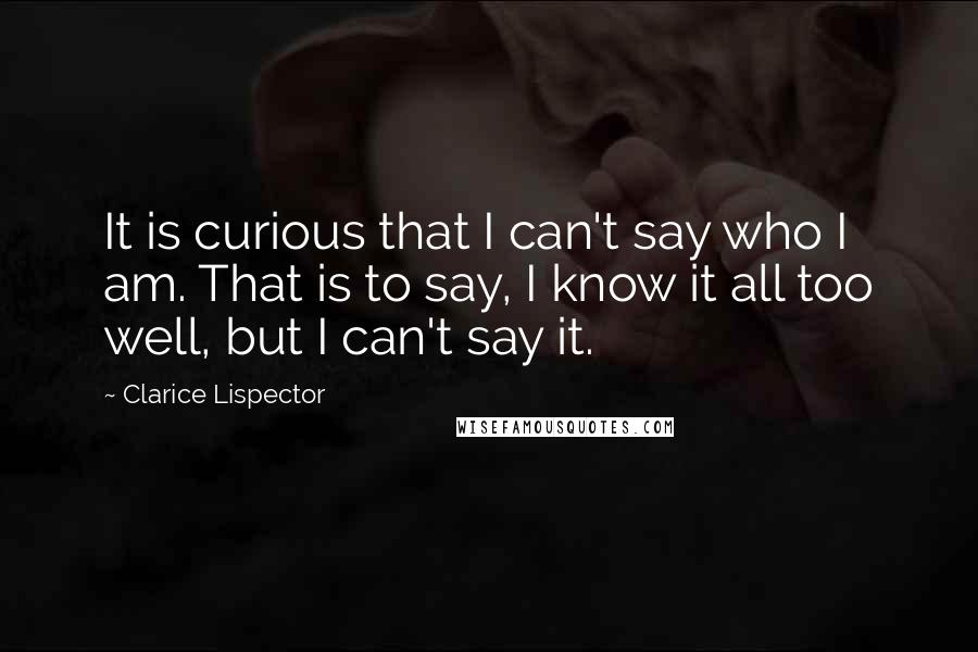 Clarice Lispector Quotes: It is curious that I can't say who I am. That is to say, I know it all too well, but I can't say it.