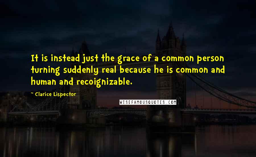 Clarice Lispector Quotes: It is instead just the grace of a common person turning suddenly real because he is common and human and recoignizable.