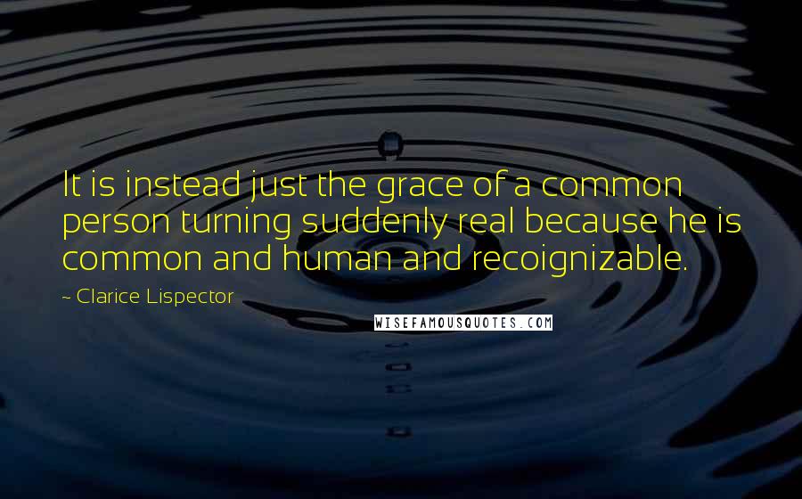 Clarice Lispector Quotes: It is instead just the grace of a common person turning suddenly real because he is common and human and recoignizable.