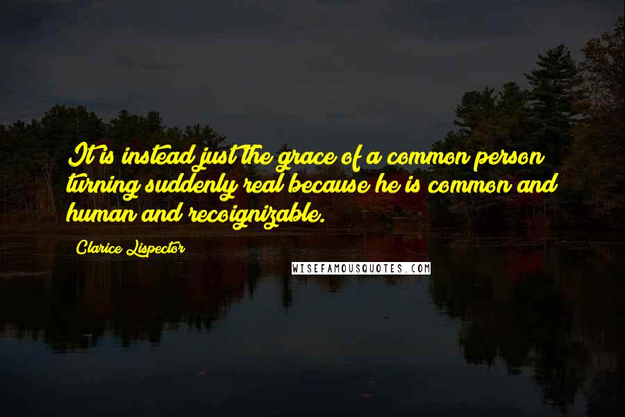Clarice Lispector Quotes: It is instead just the grace of a common person turning suddenly real because he is common and human and recoignizable.