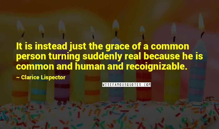 Clarice Lispector Quotes: It is instead just the grace of a common person turning suddenly real because he is common and human and recoignizable.
