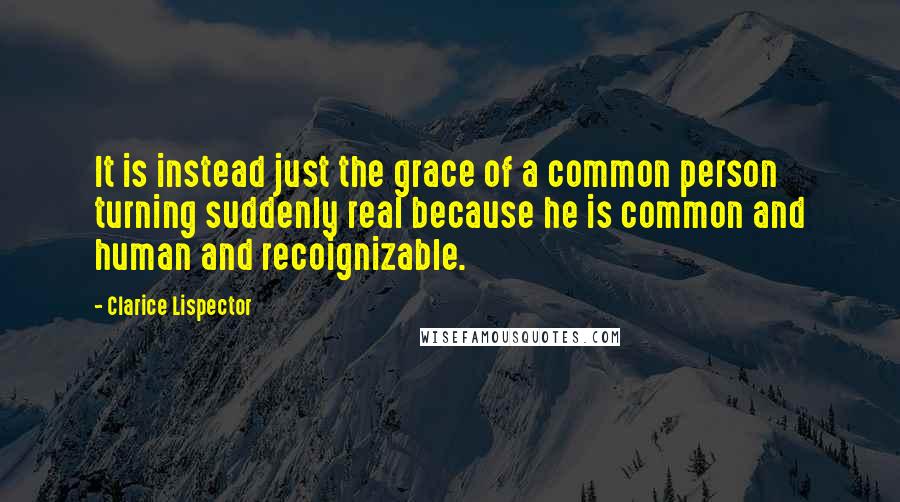 Clarice Lispector Quotes: It is instead just the grace of a common person turning suddenly real because he is common and human and recoignizable.