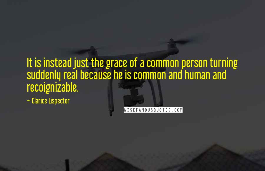 Clarice Lispector Quotes: It is instead just the grace of a common person turning suddenly real because he is common and human and recoignizable.