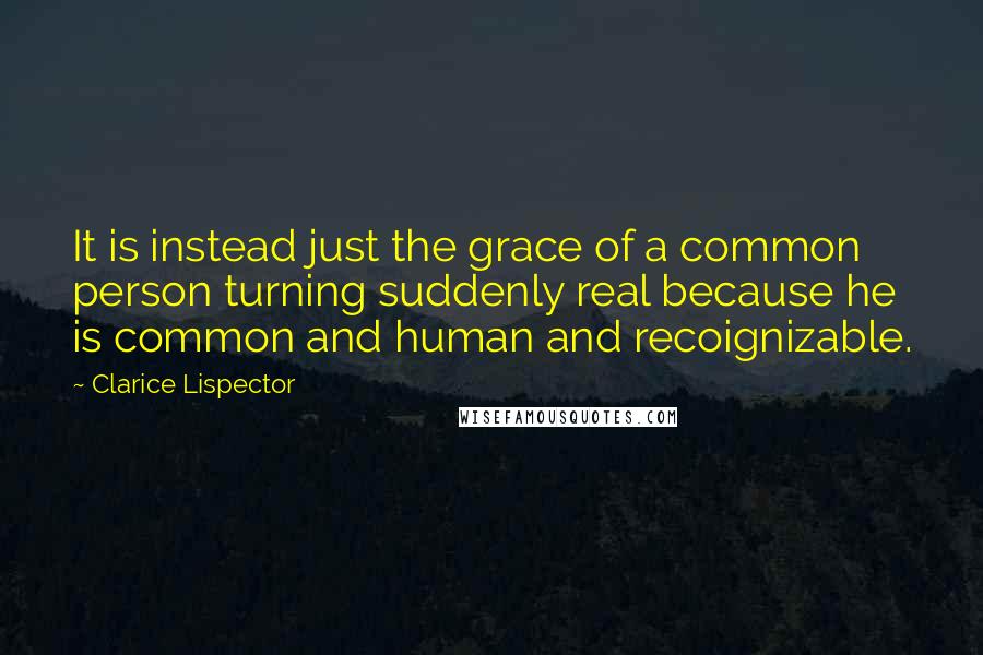 Clarice Lispector Quotes: It is instead just the grace of a common person turning suddenly real because he is common and human and recoignizable.