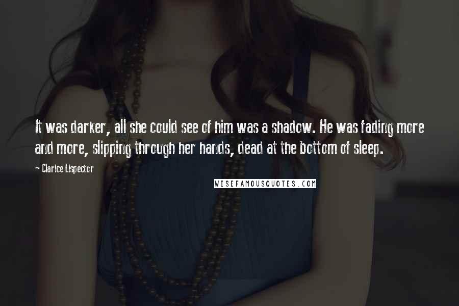 Clarice Lispector Quotes: It was darker, all she could see of him was a shadow. He was fading more and more, slipping through her hands, dead at the bottom of sleep.