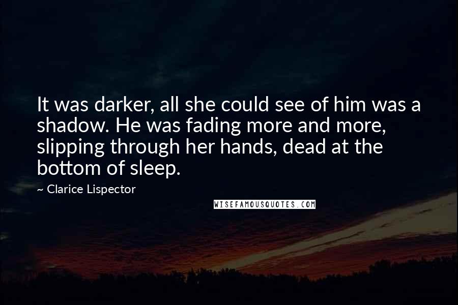 Clarice Lispector Quotes: It was darker, all she could see of him was a shadow. He was fading more and more, slipping through her hands, dead at the bottom of sleep.