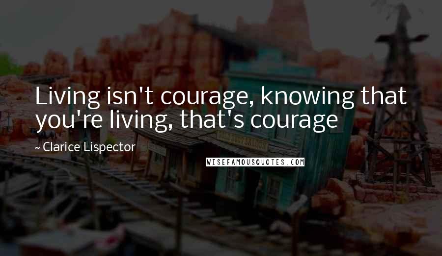 Clarice Lispector Quotes: Living isn't courage, knowing that you're living, that's courage