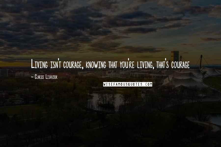 Clarice Lispector Quotes: Living isn't courage, knowing that you're living, that's courage