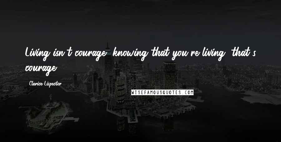 Clarice Lispector Quotes: Living isn't courage, knowing that you're living, that's courage