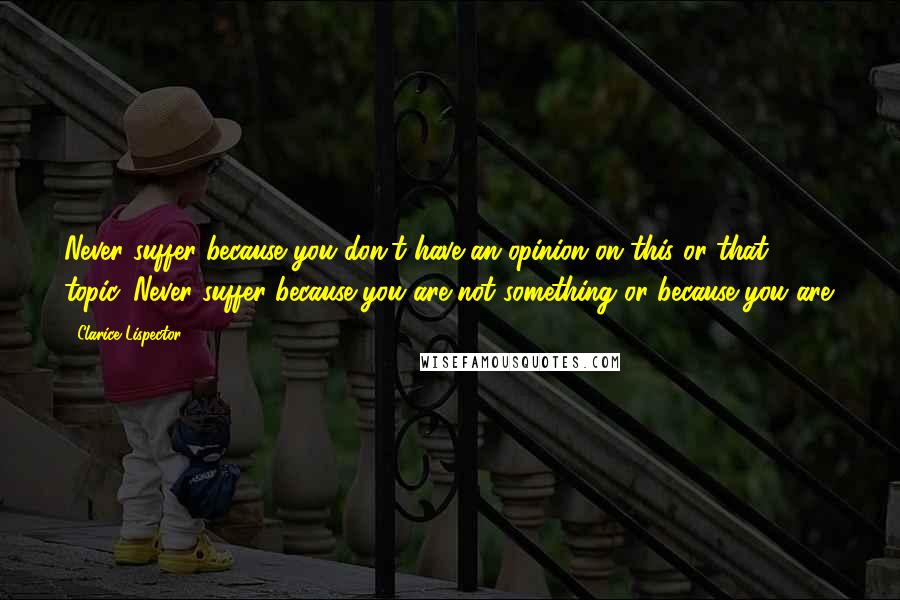 Clarice Lispector Quotes: Never suffer because you don't have an opinion on this or that topic. Never suffer because you are not something or because you are.