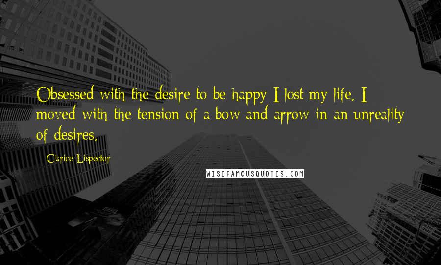 Clarice Lispector Quotes: Obsessed with the desire to be happy I lost my life. I moved with the tension of a bow and arrow in an unreality of desires.