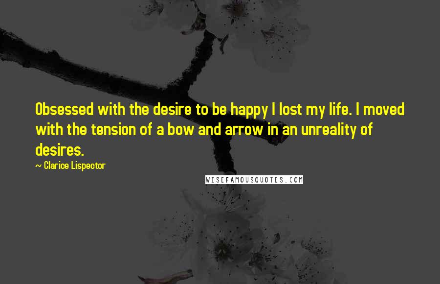 Clarice Lispector Quotes: Obsessed with the desire to be happy I lost my life. I moved with the tension of a bow and arrow in an unreality of desires.