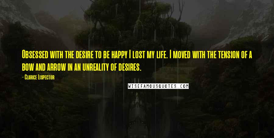 Clarice Lispector Quotes: Obsessed with the desire to be happy I lost my life. I moved with the tension of a bow and arrow in an unreality of desires.