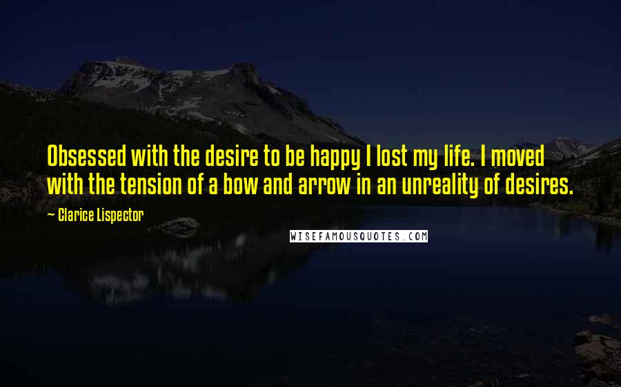 Clarice Lispector Quotes: Obsessed with the desire to be happy I lost my life. I moved with the tension of a bow and arrow in an unreality of desires.