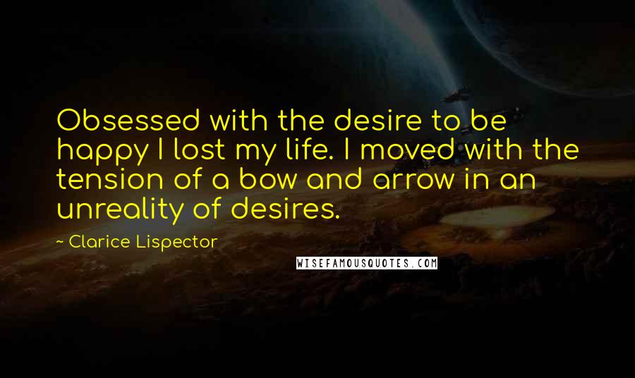 Clarice Lispector Quotes: Obsessed with the desire to be happy I lost my life. I moved with the tension of a bow and arrow in an unreality of desires.