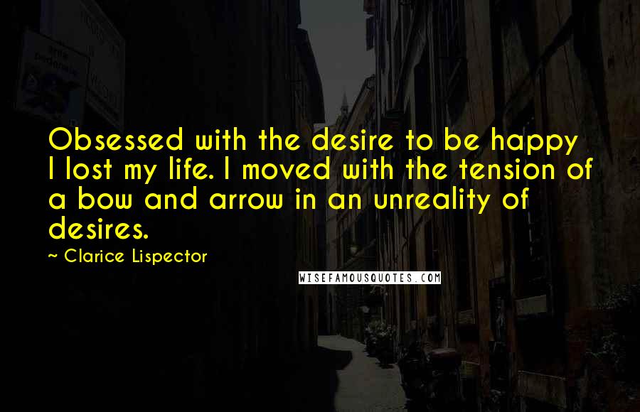 Clarice Lispector Quotes: Obsessed with the desire to be happy I lost my life. I moved with the tension of a bow and arrow in an unreality of desires.