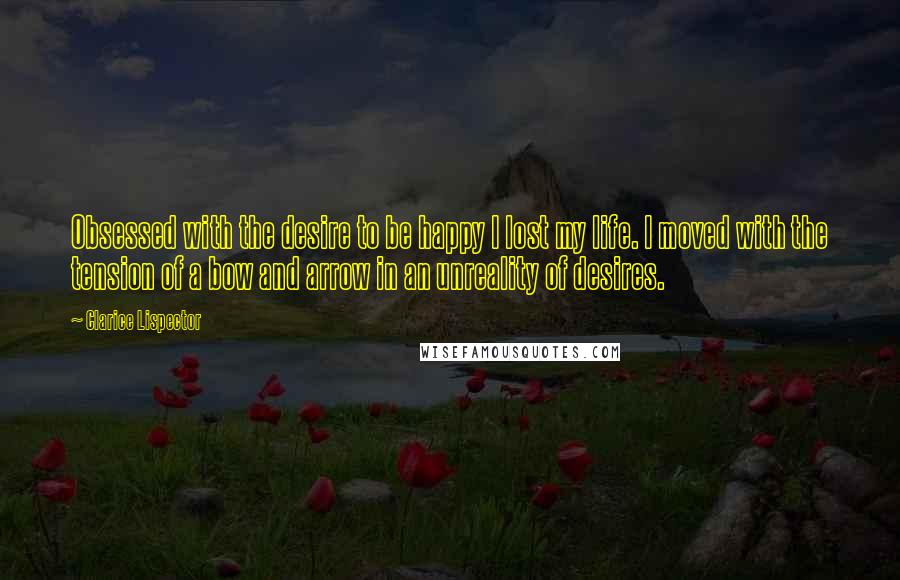 Clarice Lispector Quotes: Obsessed with the desire to be happy I lost my life. I moved with the tension of a bow and arrow in an unreality of desires.